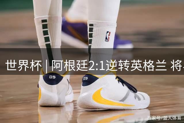 世界杯 | 阿根廷2:1逆转英格兰 将与西班牙争冠