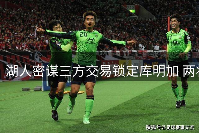 湖人密谋三方交易锁定库明加 两将成关键筹码引联盟关注